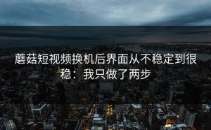 蘑菇短视频换机后界面从不稳定到很稳：我只做了两步