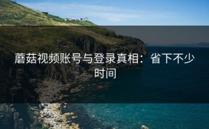 蘑菇视频账号与登录真相：省下不少时间