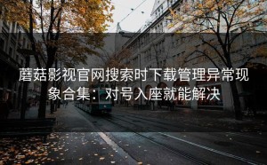 蘑菇影视官网搜索时下载管理异常现象合集：对号入座就能解决
