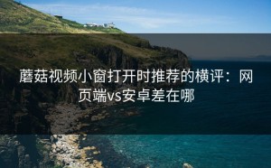 蘑菇视频小窗打开时推荐的横评：网页端vs安卓差在哪