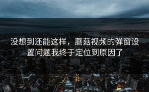 没想到还能这样，蘑菇视频的弹窗设置问题我终于定位到原因了