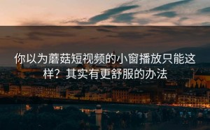 你以为蘑菇短视频的小窗播放只能这样？其实有更舒服的办法