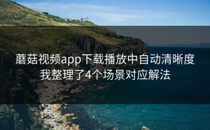 蘑菇视频app下载播放中自动清晰度我整理了4个场景对应解法