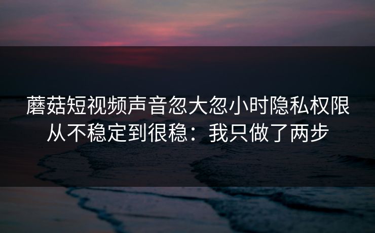 蘑菇短视频声音忽大忽小时隐私权限从不稳定到很稳：我只做了两步