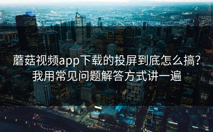 蘑菇视频app下载的投屏到底怎么搞？我用常见问题解答方式讲一遍