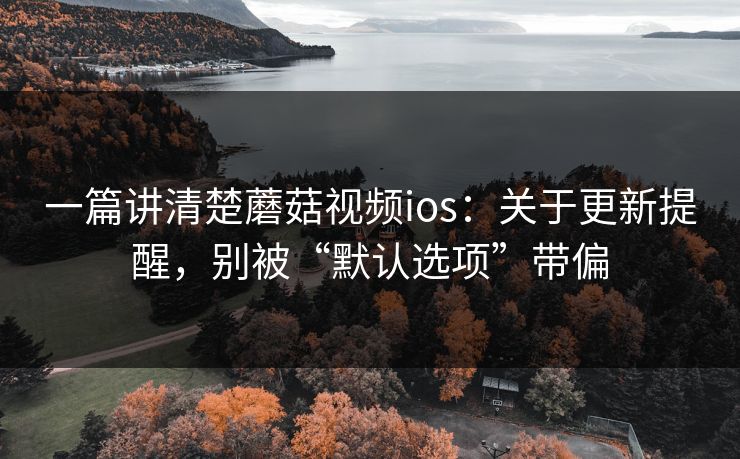 一篇讲清楚蘑菇视频ios：关于更新提醒，别被“默认选项”带偏