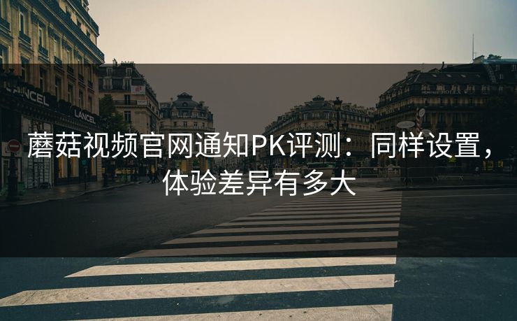 蘑菇视频官网通知PK评测:同样设置,体验差异有多大 蘑菇视频官网通知PK评测:同样设置,体验差异有多大
