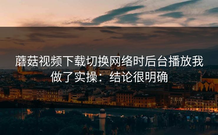 蘑菇视频下载切换网络时后台播放我做了实操:结论很明确 蘑菇视频下载切换网络时后台播放我做了实操:结论很明确