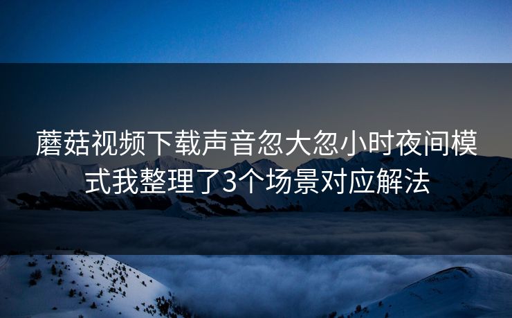 蘑菇视频下载声音忽大忽小时夜间模式我整理了3个场景对应解法 蘑菇视频下载声音忽大忽小时夜间模式我整理了3个场景对应解法
