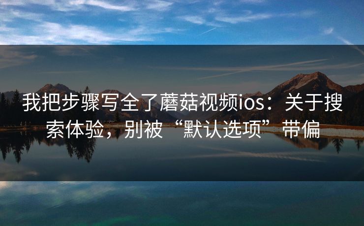 我把步骤写全了蘑菇视频ios：关于搜索体验，别被“默认选项”带偏