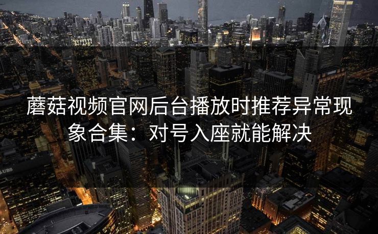 蘑菇视频官网后台播放时推荐异常现象合集:对号入座就能解决 蘑菇视频官网后台播放时推荐异常现象合集:对号入座就能解决