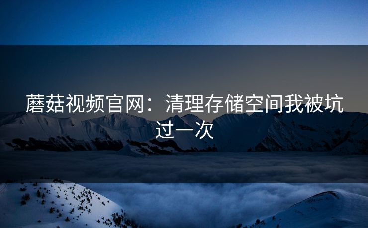 蘑菇视频官网:清理存储空间我被坑过一次 蘑菇视频官网:清理存储空间我被坑过一次