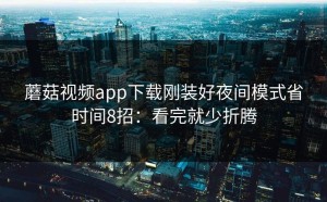 蘑菇视频app下载刚装好夜间模式省时间8招：看完就少折腾