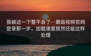 我被这一下整不会了…蘑菇视频官网登录那一步，加载速度居然还能这样处理