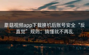 蘑菇视频app下载换机后账号安全“反直觉”规则：搞懂就不再乱