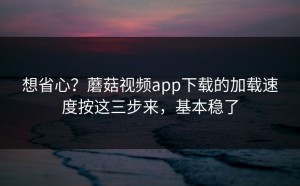 想省心？蘑菇视频app下载的加载速度按这三步来，基本稳了