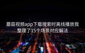 蘑菇视频app下载搜索时离线播放我整理了15个场景对应解法