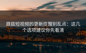 蘑菇短视频的更新提醒别乱点：这几个选项建议你先看清