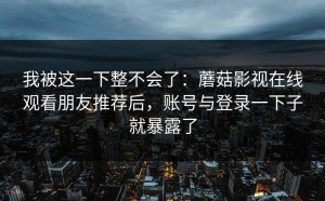 我被这一下整不会了：蘑菇影视在线观看朋友推荐后，账号与登录一下子就暴露了