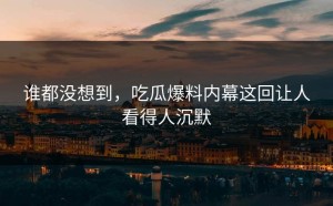 谁都没想到，吃瓜爆料内幕这回让人看得人沉默