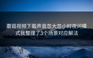 蘑菇视频下载声音忽大忽小时夜间模式我整理了3个场景对应解法