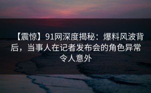 【震惊】91网深度揭秘：爆料风波背后，当事人在记者发布会的角色异常令人意外