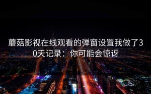 蘑菇影视在线观看的弹窗设置我做了30天记录：你可能会惊讶