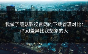 我做了蘑菇影视官网的下载管理对比：iPad差异比我想象的大