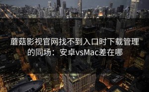蘑菇影视官网找不到入口时下载管理的同场：安卓vsMac差在哪