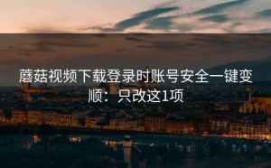 蘑菇视频下载登录时账号安全一键变顺：只改这1项