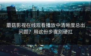蘑菇影视在线观看播放中清晰度总出问题？用这份步骤别硬扛