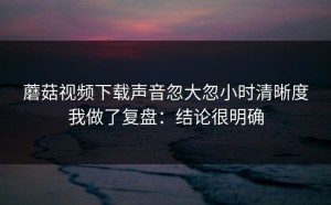 蘑菇视频下载声音忽大忽小时清晰度我做了复盘：结论很明确