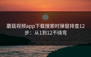 蘑菇视频app下载搜索时弹窗排查12步：从1到12不绕弯