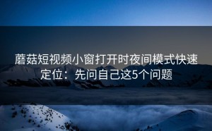 蘑菇短视频小窗打开时夜间模式快速定位：先问自己这5个问题