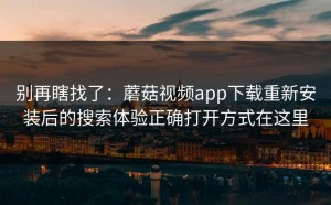 别再瞎找了：蘑菇视频app下载重新安装后的搜索体验正确打开方式在这里