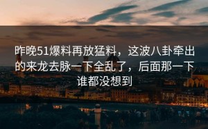 昨晚51爆料再放猛料，这波八卦牵出的来龙去脉一下全乱了，后面那一下谁都没想到