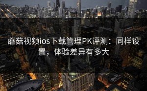 蘑菇视频ios下载管理PK评测：同样设置，体验差异有多大