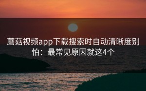 蘑菇视频app下载搜索时自动清晰度别怕：最常见原因就这4个