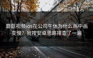 蘑菇视频ios在公司午休为什么画中画变慢？我按安卓思路排查了一遍