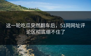 这一轮吃瓜突然翻车后，51网网址评论区彻底绷不住了