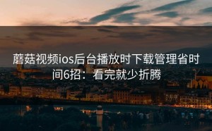 蘑菇视频ios后台播放时下载管理省时间6招：看完就少折腾