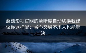 蘑菇影视官网的清晰度自动切换我建议你这样配：省心又稳不求人也能解决