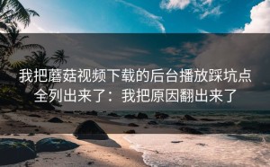 我把蘑菇视频下载的后台播放踩坑点全列出来了：我把原因翻出来了
