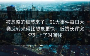 被忽略的细节来了：91大事件每日大赛反转来得比想象更快，低赞长评突然对上了时间线