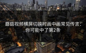蘑菇视频横屏切换时画中画常见传言：你可能中了第2条