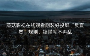 蘑菇影视在线观看刚装好投屏“反直觉”规则：搞懂就不再乱