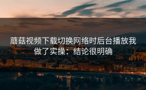 蘑菇视频下载切换网络时后台播放我做了实操：结论很明确