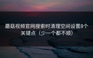 蘑菇视频官网搜索时清理空间设置8个关键点（少一个都不顺）