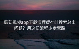 蘑菇视频app下载清理缓存时搜索总出问题？用这份流程少走弯路