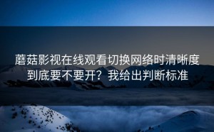 蘑菇影视在线观看切换网络时清晰度到底要不要开？我给出判断标准